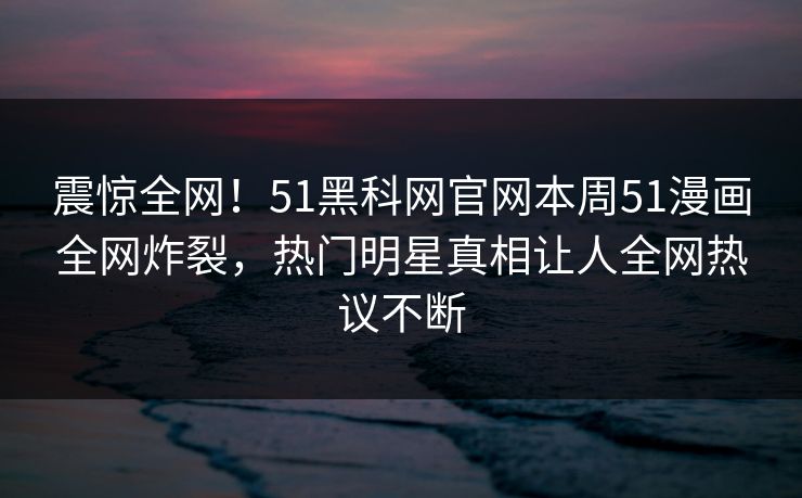 震惊全网！51黑科网官网本周51漫画全网炸裂，热门明星真相让人全网热议不断