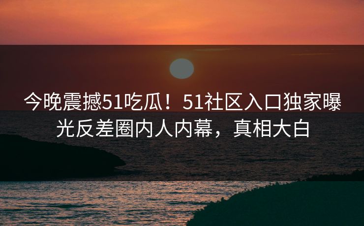 今晚震撼51吃瓜！51社区入口独家曝光反差圈内人内幕，真相大白