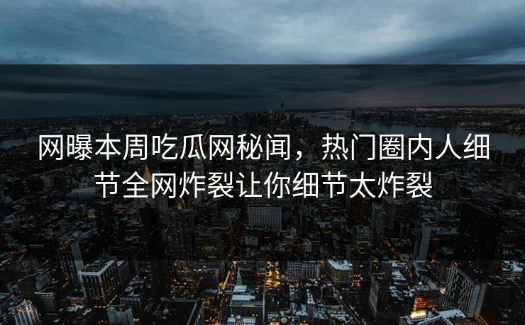 网曝本周吃瓜网秘闻，热门圈内人细节全网炸裂让你细节太炸裂