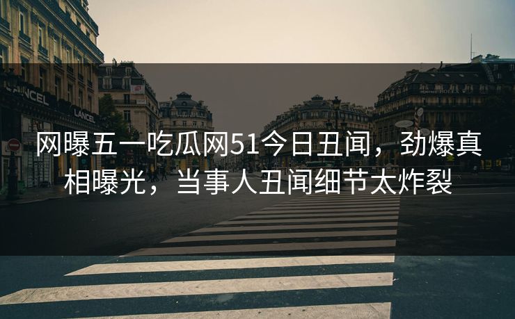 网曝五一吃瓜网51今日丑闻，劲爆真相曝光，当事人丑闻细节太炸裂