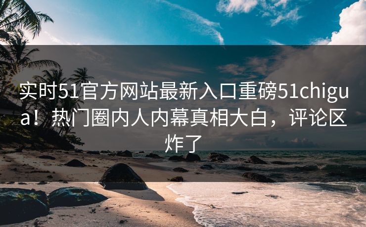 实时51官方网站最新入口重磅51chigua！热门圈内人内幕真相大白，评论区炸了