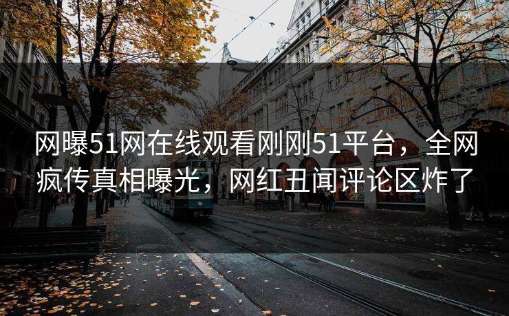 网曝51网在线观看刚刚51平台，全网疯传真相曝光，网红丑闻评论区炸了