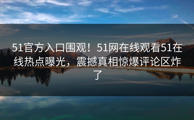 51官方入口围观！51网在线观看51在线热点曝光，震撼真相惊爆评论区炸了