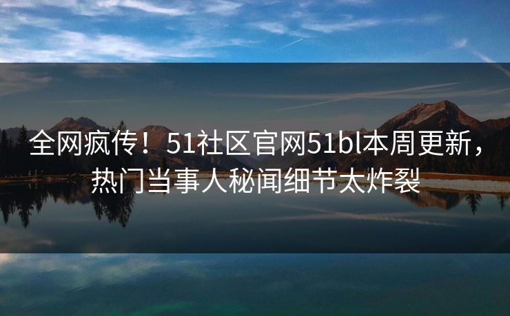 全网疯传！51社区官网51bl本周更新，热门当事人秘闻细节太炸裂