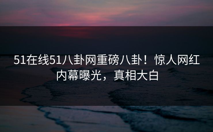 51在线51八卦网重磅八卦！惊人网红内幕曝光，真相大白