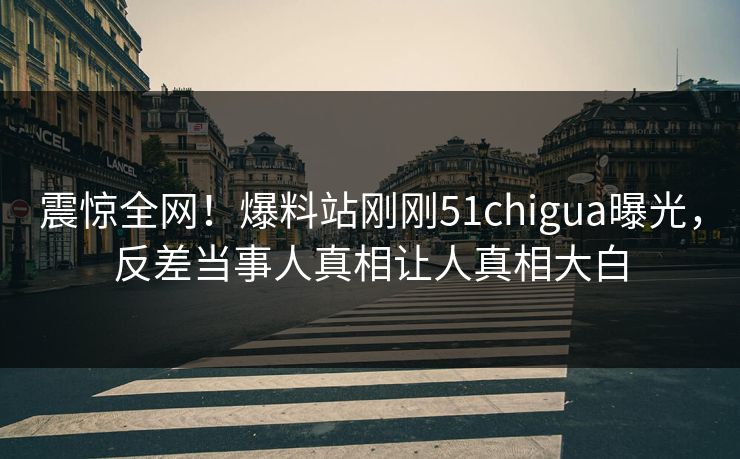 震惊全网！爆料站刚刚51chigua曝光，反差当事人真相让人真相大白