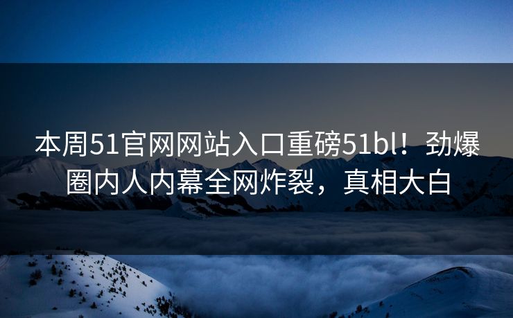 本周51官网网站入口重磅51bl！劲爆圈内人内幕全网炸裂，真相大白