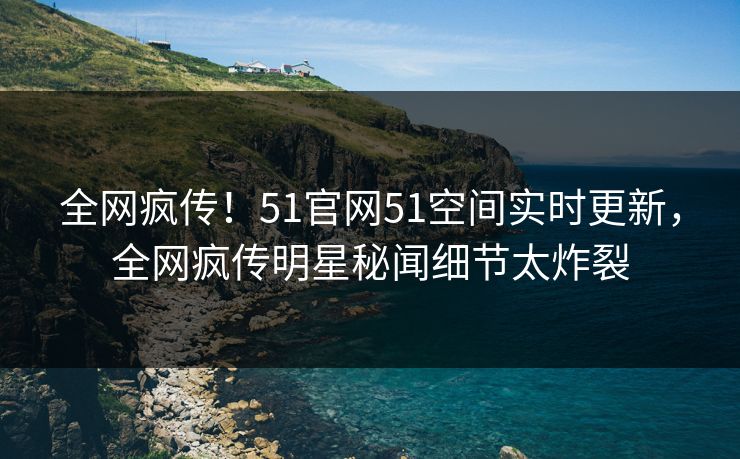 全网疯传！51官网51空间实时更新，全网疯传明星秘闻细节太炸裂