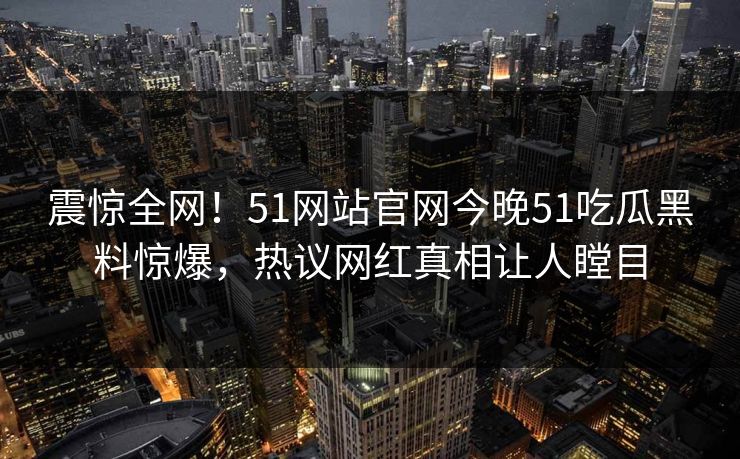 震惊全网！51网站官网今晚51吃瓜黑料惊爆，热议网红真相让人瞠目
