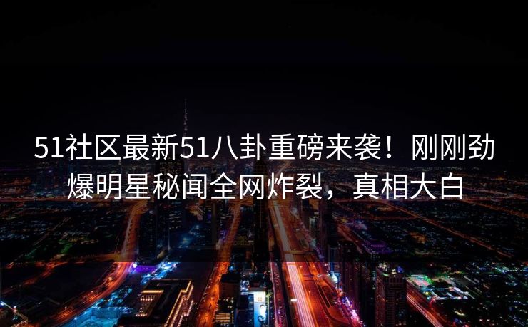 51社区最新51八卦重磅来袭！刚刚劲爆明星秘闻全网炸裂，真相大白