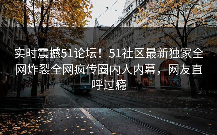 实时震撼51论坛！51社区最新独家全网炸裂全网疯传圈内人内幕，网友直呼过瘾
