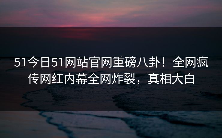 51今日51网站官网重磅八卦！全网疯传网红内幕全网炸裂，真相大白