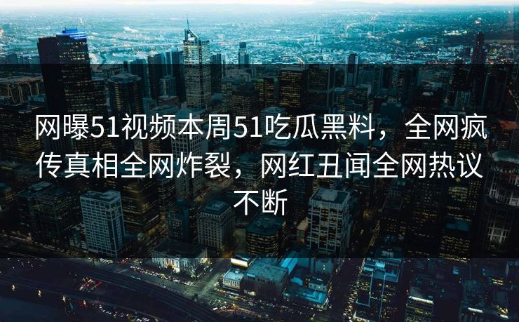 网曝51视频本周51吃瓜黑料，全网疯传真相全网炸裂，网红丑闻全网热议不断