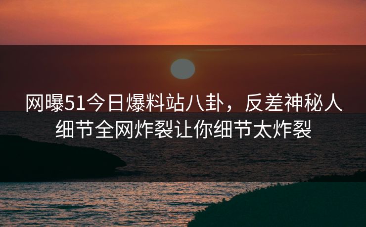 网曝51今日爆料站八卦，反差神秘人细节全网炸裂让你细节太炸裂