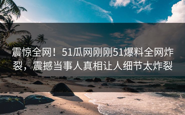 震惊全网！51瓜网刚刚51爆料全网炸裂，震撼当事人真相让人细节太炸裂
