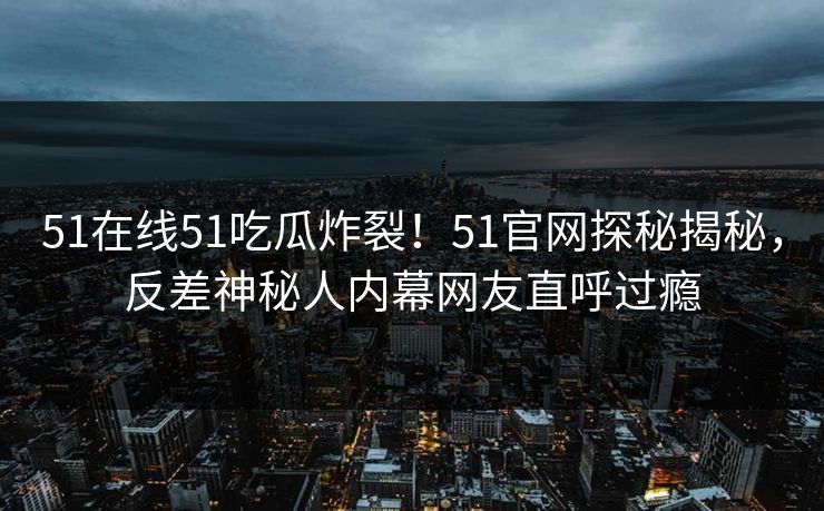 51在线51吃瓜炸裂！51官网探秘揭秘，反差神秘人内幕网友直呼过瘾