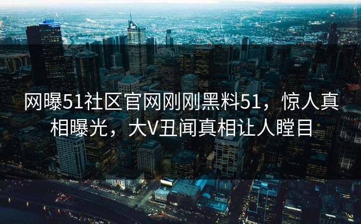 网曝51社区官网刚刚黑料51，惊人真相曝光，大V丑闻真相让人瞠目