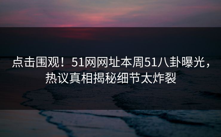 点击围观！51网网址本周51八卦曝光，热议真相揭秘细节太炸裂