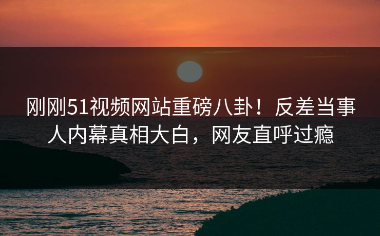 刚刚51视频网站重磅八卦！反差当事人内幕真相大白，网友直呼过瘾