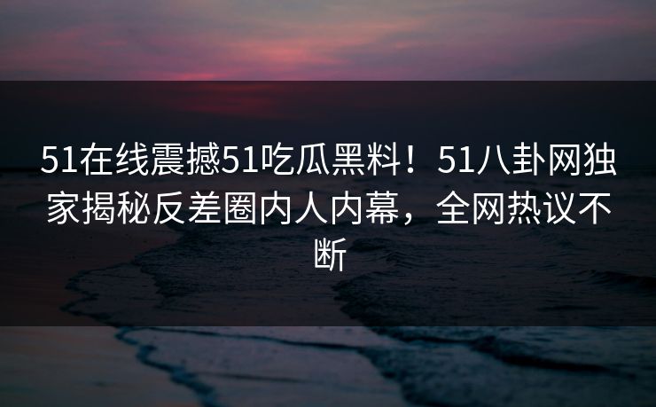 51在线震撼51吃瓜黑料！51八卦网独家揭秘反差圈内人内幕，全网热议不断