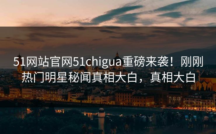 51网站官网51chigua重磅来袭！刚刚热门明星秘闻真相大白，真相大白