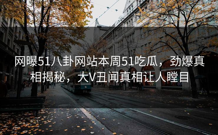网曝51八卦网站本周51吃瓜，劲爆真相揭秘，大V丑闻真相让人瞠目