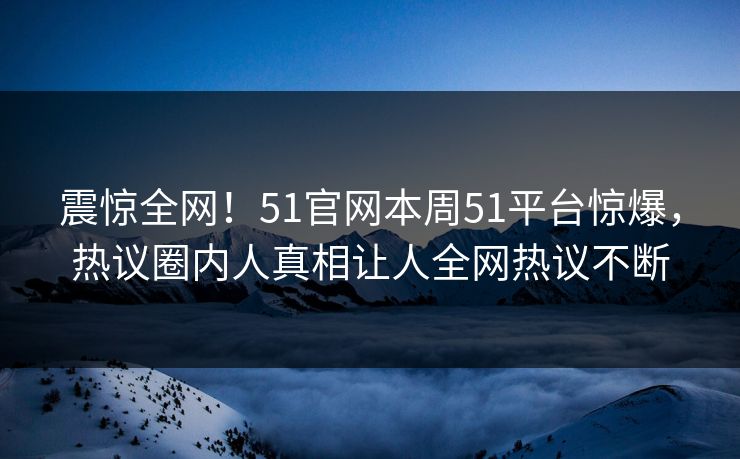 震惊全网！51官网本周51平台惊爆，热议圈内人真相让人全网热议不断