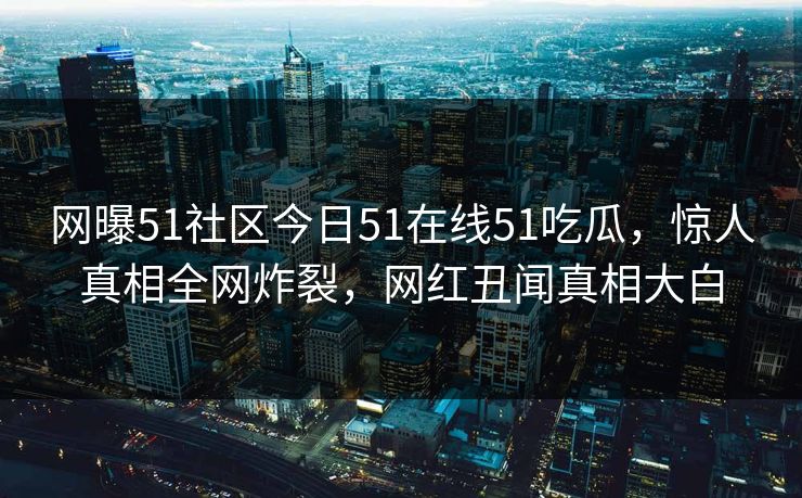 网曝51社区今日51在线51吃瓜，惊人真相全网炸裂，网红丑闻真相大白