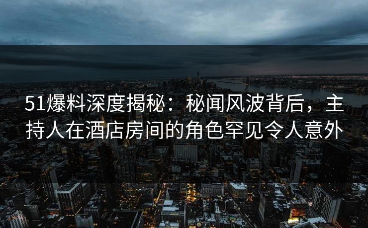 51爆料深度揭秘：秘闻风波背后，主持人在酒店房间的角色罕见令人意外