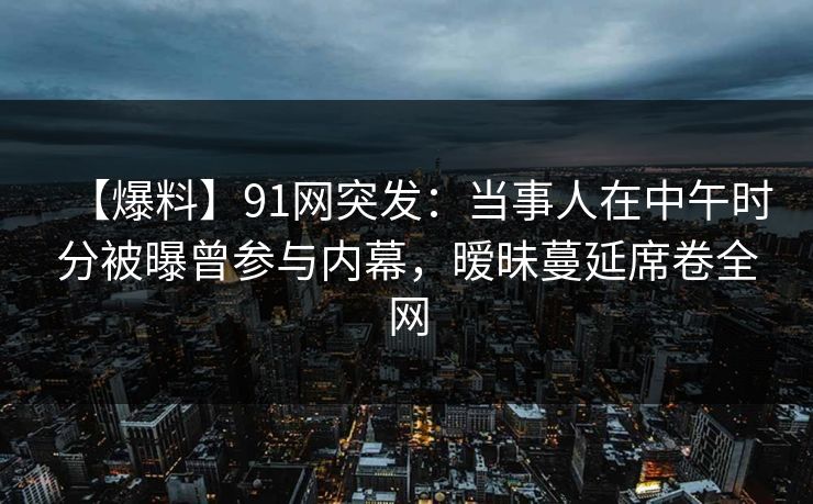 【爆料】91网突发：当事人在中午时分被曝曾参与内幕，暧昧蔓延席卷全网