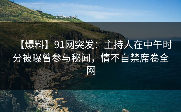 【爆料】91网突发：主持人在中午时分被曝曾参与秘闻，情不自禁席卷全网