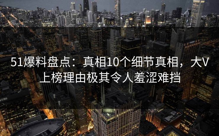 51爆料盘点：真相10个细节真相，大V上榜理由极其令人羞涩难挡