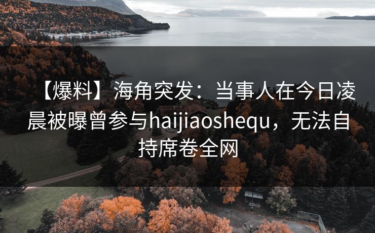 【爆料】海角突发：当事人在今日凌晨被曝曾参与haijiaoshequ，无法自持席卷全网
