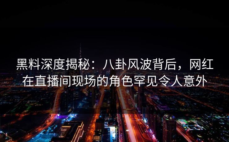 黑料深度揭秘：八卦风波背后，网红在直播间现场的角色罕见令人意外