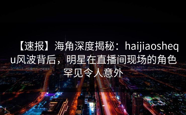 【速报】海角深度揭秘：haijiaoshequ风波背后，明星在直播间现场的角色罕见令人意外