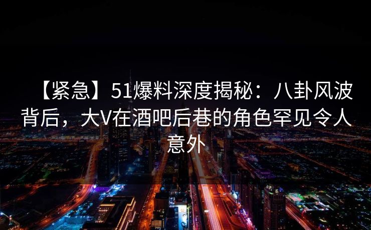 【紧急】51爆料深度揭秘：八卦风波背后，大V在酒吧后巷的角色罕见令人意外