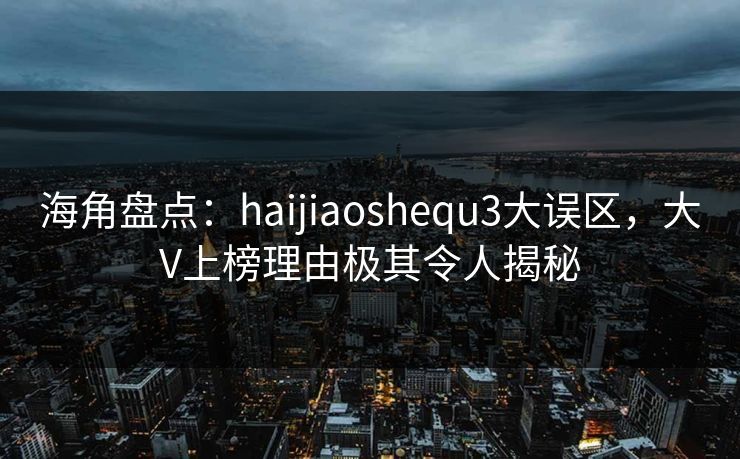 海角盘点：haijiaoshequ3大误区，大V上榜理由极其令人揭秘