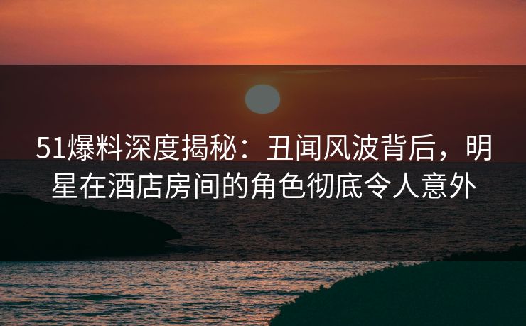 51爆料深度揭秘：丑闻风波背后，明星在酒店房间的角色彻底令人意外