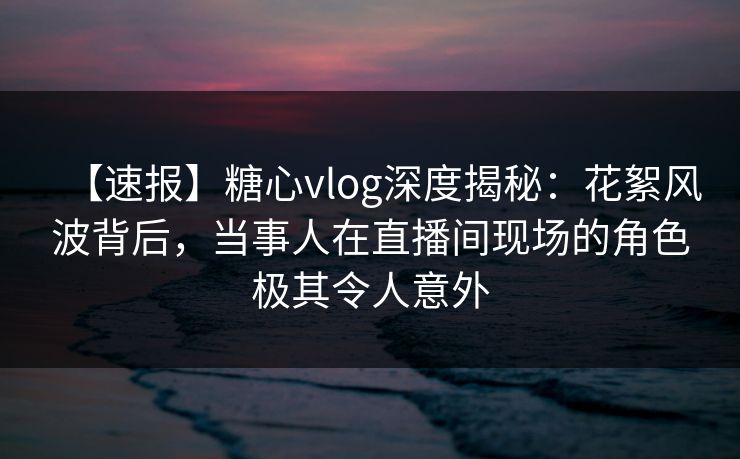 【速报】糖心vlog深度揭秘：花絮风波背后，当事人在直播间现场的角色极其令人意外