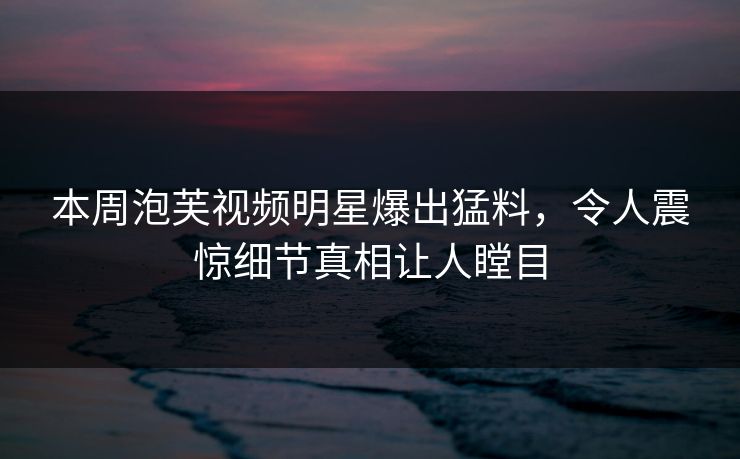 本周泡芙视频明星爆出猛料，令人震惊细节真相让人瞠目