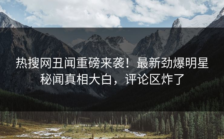 热搜网丑闻重磅来袭！最新劲爆明星秘闻真相大白，评论区炸了