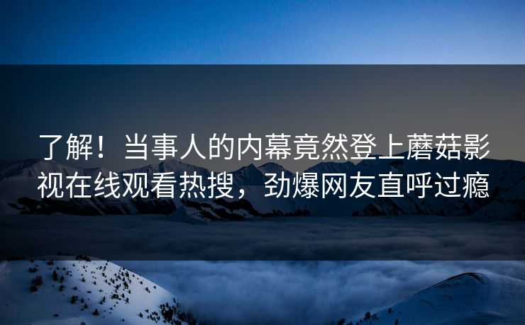 了解！当事人的内幕竟然登上蘑菇影视在线观看热搜，劲爆网友直呼过瘾