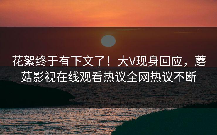 花絮终于有下文了！大V现身回应，蘑菇影视在线观看热议全网热议不断