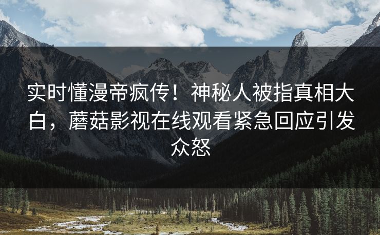实时懂漫帝疯传！神秘人被指真相大白，蘑菇影视在线观看紧急回应引发众怒