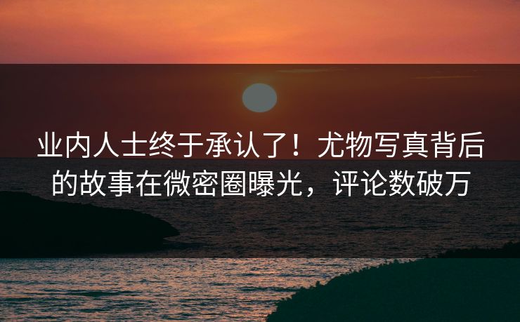 业内人士终于承认了！尤物写真背后的故事在微密圈曝光，评论数破万