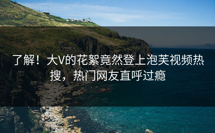 了解！大V的花絮竟然登上泡芙视频热搜，热门网友直呼过瘾