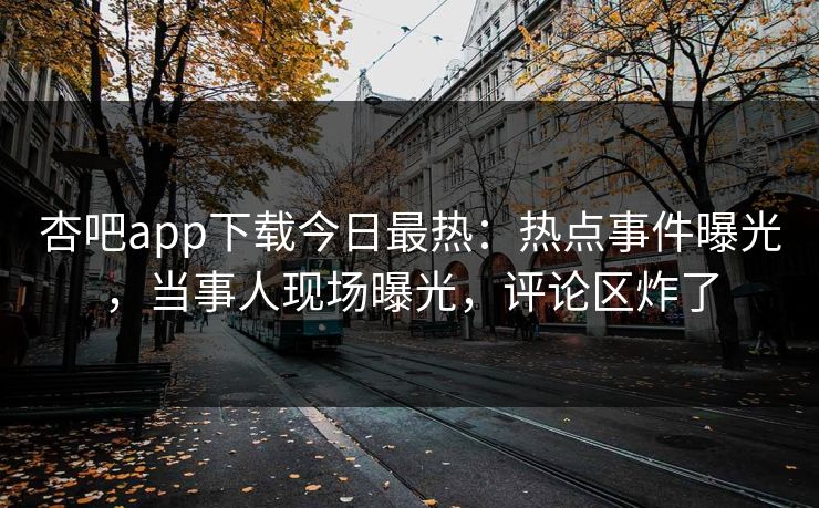 杏吧app下载今日最热：热点事件曝光，当事人现场曝光，评论区炸了