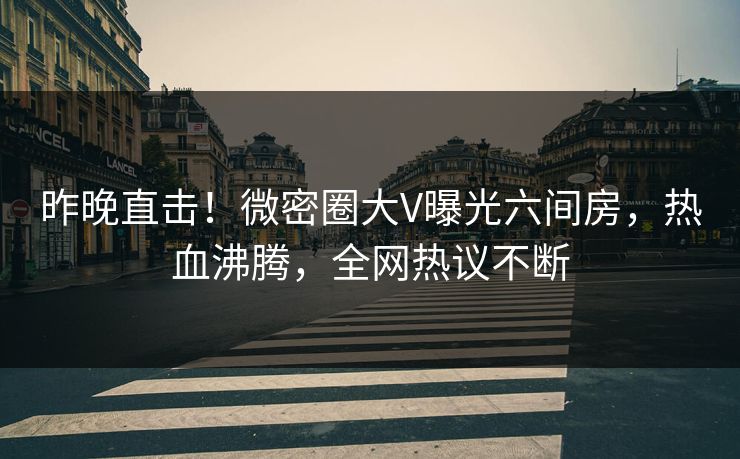 昨晚直击！微密圈大V曝光六间房，热血沸腾，全网热议不断