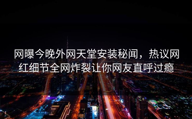 网曝今晚外网天堂安装秘闻，热议网红细节全网炸裂让你网友直呼过瘾