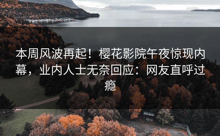 本周风波再起！樱花影院午夜惊现内幕，业内人士无奈回应：网友直呼过瘾